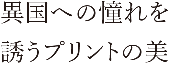 異国への憧れを誘うプリントの美